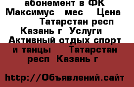  абонемент в ФК Максимус 9 мес. › Цена ­ 6 900 - Татарстан респ., Казань г. Услуги » Активный отдых,спорт и танцы   . Татарстан респ.,Казань г.